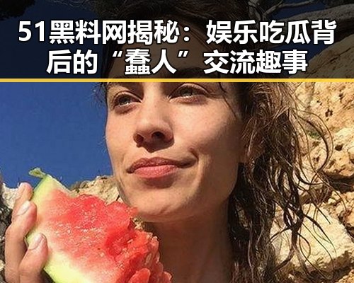 51黑料网揭秘：娱乐吃瓜背后的“蠢人”交流趣事